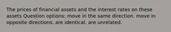 The prices of financial assets and the interest rates on these assets Question options: move in the same direction. move in opposite directions. are identical. are unrelated.