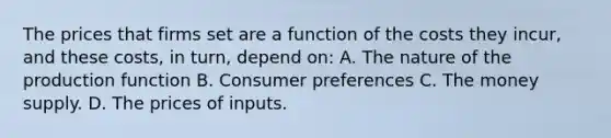 The prices that firms set are a function of the costs they​ incur, and these​ costs, in​ turn, depend on: A. The nature of the production function B. Consumer preferences C. The money supply. D. The prices of inputs.