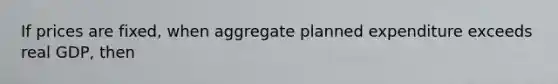 If prices are fixed, when aggregate planned expenditure exceeds real GDP, then