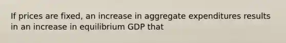 If prices are fixed, an increase in aggregate expenditures results in an increase in equilibrium GDP that