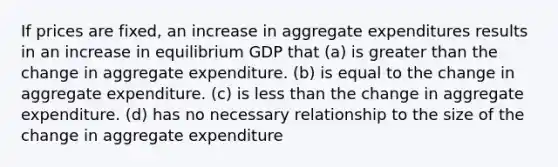 If prices are fixed, an increase in aggregate expenditures results in an increase in equilibrium GDP that (a) is <a href='https://www.questionai.com/knowledge/ktgHnBD4o3-greater-than' class='anchor-knowledge'>greater than</a> the change in aggregate expenditure. (b) is equal to the change in aggregate expenditure. (c) is <a href='https://www.questionai.com/knowledge/k7BtlYpAMX-less-than' class='anchor-knowledge'>less than</a> the change in aggregate expenditure. (d) has no necessary relationship to the size of the change in aggregate expenditure