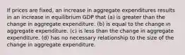 If prices are fixed, an increase in aggregate expenditures results in an increase in equilibrium GDP that (a) is greater than the change in aggregate expenditure. (b) is equal to the change in aggregate expenditure. (c) is less than the change in aggregate expenditure. (d) has no necessary relationship to the size of the change in aggregate expenditure.