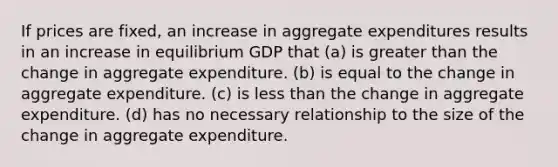 If prices are fixed, an increase in aggregate expenditures results in an increase in equilibrium GDP that (a) is greater than the change in aggregate expenditure. (b) is equal to the change in aggregate expenditure. (c) is less than the change in aggregate expenditure. (d) has no necessary relationship to the size of the change in aggregate expenditure.