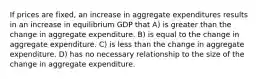 If prices are fixed, an increase in aggregate expenditures results in an increase in equilibrium GDP that A) is greater than the change in aggregate expenditure. B) is equal to the change in aggregate expenditure. C) is less than the change in aggregate expenditure. D) has no necessary relationship to the size of the change in aggregate expenditure.