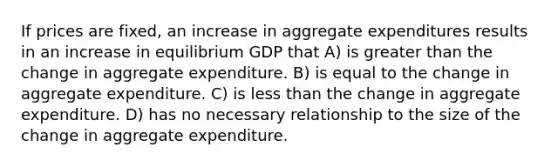 If prices are fixed, an increase in aggregate expenditures results in an increase in equilibrium GDP that A) is <a href='https://www.questionai.com/knowledge/ktgHnBD4o3-greater-than' class='anchor-knowledge'>greater than</a> the change in aggregate expenditure. B) is equal to the change in aggregate expenditure. C) is <a href='https://www.questionai.com/knowledge/k7BtlYpAMX-less-than' class='anchor-knowledge'>less than</a> the change in aggregate expenditure. D) has no necessary relationship to the size of the change in aggregate expenditure.