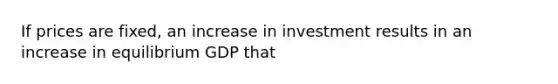 If prices are fixed, an increase in investment results in an increase in equilibrium GDP that