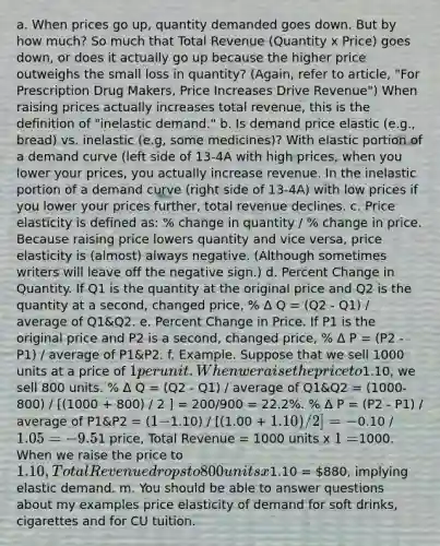 a. When prices go up, quantity demanded goes down. But by how much? So much that Total Revenue (Quantity x Price) goes down, or does it actually go up because the higher price outweighs the small loss in quantity? (Again, refer to article, "For Prescription Drug Makers, Price Increases Drive Revenue") When raising prices actually increases total revenue, this is the definition of "inelastic demand." b. Is demand price elastic (e.g., bread) vs. inelastic (e.g, some medicines)? With elastic portion of a demand curve (left side of 13-4A with high prices, when you lower your prices, you actually increase revenue. In the inelastic portion of a demand curve (right side of 13-4A) with low prices if you lower your prices further, total revenue declines. c. Price elasticity is defined as: % change in quantity / % change in price. Because raising price lowers quantity and vice versa, price elasticity is (almost) always negative. (Although sometimes writers will leave off the negative sign.) d. Percent Change in Quantity. If Q1 is the quantity at the original price and Q2 is the quantity at a second, changed price, % Δ Q = (Q2 - Q1) / average of Q1&Q2. e. Percent Change in Price. If P1 is the original price and P2 is a second, changed price, % Δ P = (P2 - P1) / average of P1&P2. f. Example. Suppose that we sell 1000 units at a price of 1 per unit. When we raise the price to1.10, we sell 800 units. % Δ Q = (Q2 - Q1) / average of Q1&Q2 = (1000-800) / [(1000 + 800) / 2 ] = 200/900 = 22.2%. % Δ P = (P2 - P1) / average of P1&P2 = (1 -1.10) / [(1.00 + 1.10) / 2] = -0.10 / 1.05 = - 9.5%. Therefore, price elasticity of demand = -2.34. Be sure you can do these calculations from memory. I'll make the numbers easy to work with on exam. g. "Elastic" demand occurs when the percent change in quantity is greater than the percent change in price - e.g., if quantity declines by 2% when price is increased by 1%, price elasticity would be -2, which is "elastic." The example in (f) also shows "elastic" demand. h. "Inelastic" demand occurs when the percent change in quantity is less than the percent change in price - e.g., if quantity declines by 0.5% when price is increased by 1%, price elasticity would be -0.5, which is "inelastic." i. In general, demand is elastic when there are readily available substitutes (smoothie example) and inelastic when there are not good substitutes in the consumer's eyes (sunglasses at beach resort example). Donnie noted at the end of 7 session 9 that a differentiated brand (e.g., Horizon Organic Milk) may be facing inelastic demand when a generic competitor is facing elastic demand. j. Distinguish the issue of elasticity of demand for the product class versus elasticity of demand for your brand. Demand for gasoline may be price inelastic: you don't drive a lot more lately just because gas prices are much lower than a couple of years ago, and when prices were high, you couldn't readily switch to modes of transport besides cars. But at the same time, demand for a specific brand of gasoline may be highly price elastic, because different brands are perceived as close substitutes. k. The relationship between price elasticity of demand and total revenue. When demand is "elastic", total revenue goes down when you raise the price. (And, conversely, TR goes up when you cut price.) When demand is "inelastic", total revenue goes up when you raise the price. If elasticity was exactly 1 (neither elastic nor inelastic) total revenue would be the same at old and new prices. l. Let's use the example in f) to illustrate the point in k). At our original1 price, Total Revenue = 1000 units x 1 =1000. When we raise the price to 1.10, Total Revenue drops to 800 units x1.10 = 880, implying elastic demand. m. You should be able to answer questions about my examples price elasticity of demand for soft drinks, cigarettes and for CU tuition.