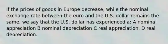 If the prices of goods in Europe decrease, while the nominal exchange rate between the euro and the U.S. dollar remains the same, we say that the U.S. dollar has experienced a: A nominal appreciation B nominal depreciation C real appreciation. D real depreciation.