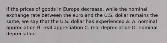 If the prices of goods in Europe decrease, while the nominal exchange rate between the euro and the U.S. dollar remains the same, we say that the U.S. dollar has experienced a: A. nominal appreciation B. real appreciation C. real depreciation D. nominal depreciation