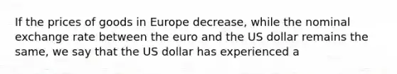 If the prices of goods in Europe decrease, while the nominal exchange rate between the euro and the US dollar remains the same, we say that the US dollar has experienced a