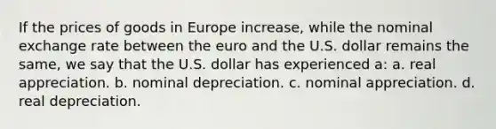 If the prices of goods in Europe increase, while the nominal exchange rate between the euro and the U.S. dollar remains the same, we say that the U.S. dollar has experienced a: a. real appreciation. b. nominal depreciation. c. nominal appreciation. d. real depreciation.