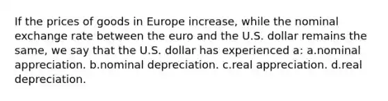 If the prices of goods in Europe increase, while the nominal exchange rate between the euro and the U.S. dollar remains the same, we say that the U.S. dollar has experienced a: a.nominal appreciation. b.nominal depreciation. c.real appreciation. d.real depreciation.