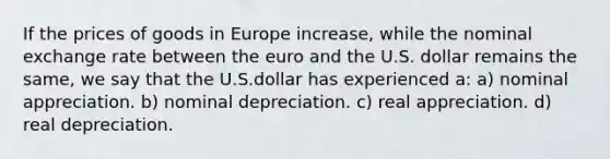 If the prices of goods in Europe increase, while the nominal exchange rate between the euro and the U.S. dollar remains the same, we say that the U.S.dollar has experienced a: a) nominal appreciation. b) nominal depreciation. c) real appreciation. d) real depreciation.