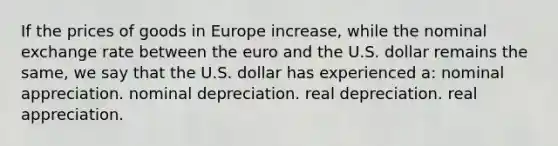 If the prices of goods in Europe increase, while the nominal exchange rate between the euro and the U.S. dollar remains the same, we say that the U.S. dollar has experienced a: nominal appreciation. nominal depreciation. real depreciation. real appreciation.