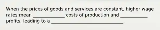 When the prices of goods and services are constant, higher wage rates mean ______________ costs of production and ____________ profits, leading to a ________________________________.