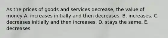 As the prices of goods and services decrease, the value of money A. increases initially and then decreases. B. increases. C. decreases initially and then increases. D. stays the same. E. decreases.