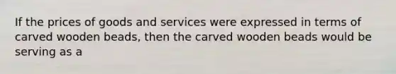 If the prices of goods and services were expressed in terms of carved wooden beads, then the carved wooden beads would be serving as a