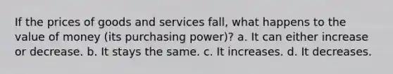 If the prices of goods and services fall, what happens to the value of money (its purchasing power)? a. It can either increase or decrease. b. It stays the same. c. It increases. d. It decreases.