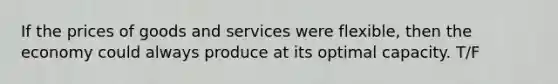 If the prices of goods and services were flexible, then the economy could always produce at its optimal capacity. T/F