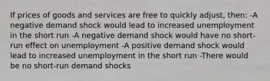 If prices of goods and services are free to quickly adjust, then: -A negative demand shock would lead to increased unemployment in the short run -A negative demand shock would have no short-run effect on unemployment -A positive demand shock would lead to increased unemployment in the short run -There would be no short-run demand shocks