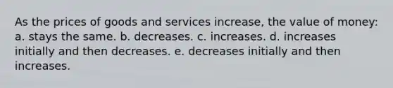 As the prices of goods and services increase, the value of money: a. stays the same. b. decreases. c. increases. d. increases initially and then decreases. e. decreases initially and then increases.