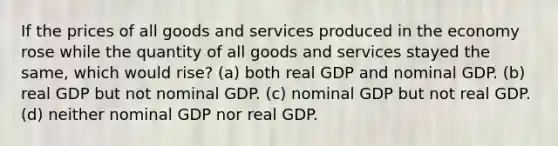 If the prices of all goods and services produced in the economy rose while the quantity of all goods and services stayed the same, which would rise? (a) both real GDP and nominal GDP. (b) real GDP but not nominal GDP. (c) nominal GDP but not real GDP. (d) neither nominal GDP nor real GDP.