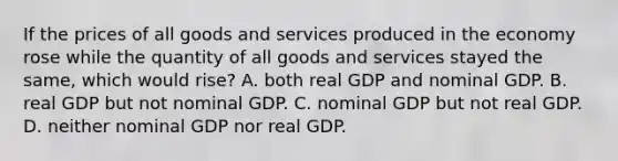 If the prices of all goods and services produced in the economy rose while the quantity of all goods and services stayed the same, which would rise? A. both real GDP and nominal GDP. B. real GDP but not nominal GDP. C. nominal GDP but not real GDP. D. neither nominal GDP nor real GDP.