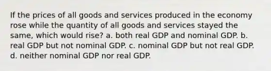 If the prices of all goods and services produced in the economy rose while the quantity of all goods and services stayed the same, which would rise? a. both real GDP and nominal GDP. b. real GDP but not nominal GDP. c. nominal GDP but not real GDP. d. neither nominal GDP nor real GDP.