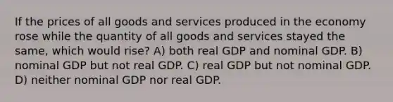 If the prices of all goods and services produced in the economy rose while the quantity of all goods and services stayed the same, which would rise? A) both real GDP and nominal GDP. B) nominal GDP but not real GDP. C) real GDP but not nominal GDP. D) neither nominal GDP nor real GDP.