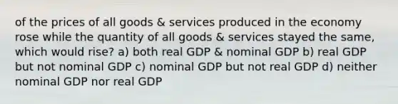 of the prices of all goods & services produced in the economy rose while the quantity of all goods & services stayed the same, which would rise? a) both real GDP & nominal GDP b) real GDP but not nominal GDP c) nominal GDP but not real GDP d) neither nominal GDP nor real GDP