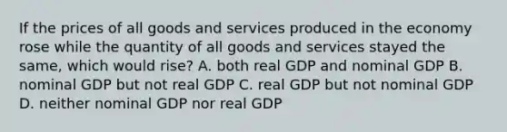 If the prices of all goods and services produced in the economy rose while the quantity of all goods and services stayed the same, which would rise? A. both real GDP and nominal GDP B. nominal GDP but not real GDP C. real GDP but not nominal GDP D. neither nominal GDP nor real GDP