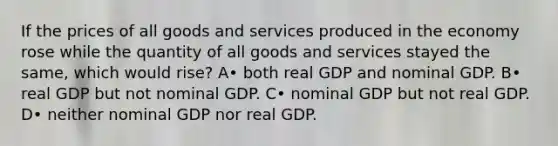 If the prices of all goods and services produced in the economy rose while the quantity of all goods and services stayed the same, which would rise? A• both real GDP and nominal GDP. B• real GDP but not nominal GDP. C• nominal GDP but not real GDP. D• neither nominal GDP nor real GDP.