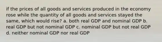 if the prices of all goods and services produced in the economy rose while the quantity of all goods and services stayed the same, which would rise? a. both real GDP and nominal GDP b. real GDP but not nominal GDP c. nominal GDP but not real GDP d. neither nominal GDP nor real GDP