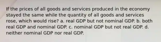 If the prices of all goods and services produced in the economy stayed the same while the quantity of all goods and services rose, which would rise? a. real GDP but not nominal GDP. b. both real GDP and nominal GDP. c. nominal GDP but not real GDP. d. neither nominal GDP nor real GDP.