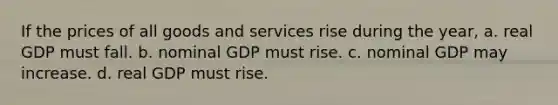 If the prices of all goods and services rise during the year, a. real GDP must fall. b. nominal GDP must rise. c. nominal GDP may increase. d. real GDP must rise.