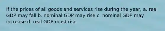 If the prices of all goods and services rise during the year, a. real GDP may fall b. nominal GDP may rise c. nominal GDP may increase d. real GDP must rise