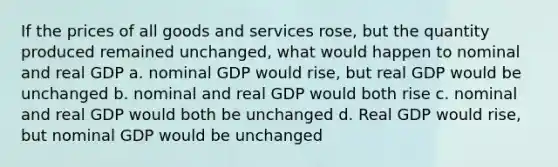 If the prices of all goods and services rose, but the quantity produced remained unchanged, what would happen to nominal and real GDP a. nominal GDP would rise, but real GDP would be unchanged b. nominal and real GDP would both rise c. nominal and real GDP would both be unchanged d. Real GDP would rise, but nominal GDP would be unchanged