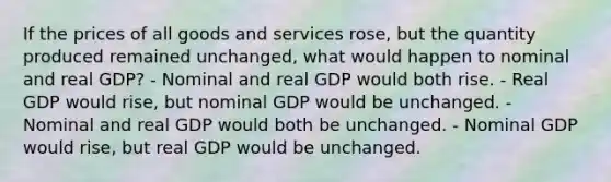 If the prices of all goods and services rose, but the quantity produced remained unchanged, what would happen to nominal and real GDP? - Nominal and real GDP would both rise. - Real GDP would rise, but nominal GDP would be unchanged. - Nominal and real GDP would both be unchanged. - Nominal GDP would rise, but real GDP would be unchanged.