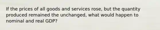 If the prices of all goods and services rose, but the quantity produced remained the unchanged, what would happen to nominal and real GDP?