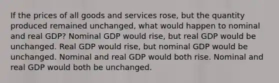 If the prices of all goods and services rose, but the quantity produced remained unchanged, what would happen to nominal and real GDP? Nominal GDP would rise, but real GDP would be unchanged. Real GDP would rise, but nominal GDP would be unchanged. Nominal and real GDP would both rise. Nominal and real GDP would both be unchanged.