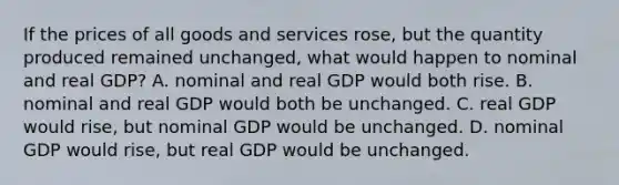 If the prices of all goods and services rose, but the quantity produced remained unchanged, what would happen to nominal and real GDP? A. nominal and real GDP would both rise. B. nominal and real GDP would both be unchanged. C. real GDP would rise, but nominal GDP would be unchanged. D. nominal GDP would rise, but real GDP would be unchanged.