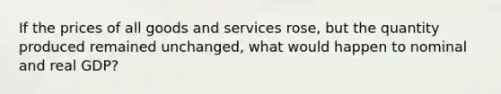 If the prices of all goods and services rose, but the quantity produced remained unchanged, what would happen to nominal and real GDP?