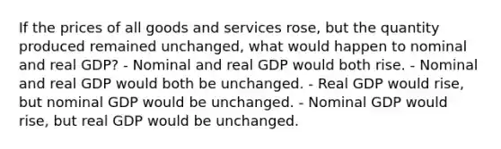 If the prices of all goods and services rose, but the quantity produced remained unchanged, what would happen to nominal and real GDP? - Nominal and real GDP would both rise. - Nominal and real GDP would both be unchanged. - Real GDP would rise, but nominal GDP would be unchanged. - Nominal GDP would rise, but real GDP would be unchanged.