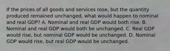 If the prices of all goods and services rose, but the quantity produced remained unchanged, what would happen to nominal and real GDP? A. Nominal and real GDP would both rise. B. Nominal and real GDP would both be unchanged. C. Real GDP would rise, but nominal GDP would be unchanged. D. Nominal GDP would rise, but real GDP would be unchanged.