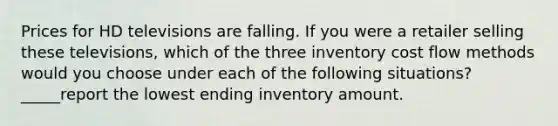 Prices for HD televisions are falling. If you were a retailer selling these televisions, which of the three inventory cost flow methods would you choose under each of the following situations? _____report the lowest ending inventory amount.