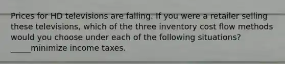 Prices for HD televisions are falling. If you were a retailer selling these televisions, which of the three inventory cost flow methods would you choose under each of the following situations? _____minimize income taxes.