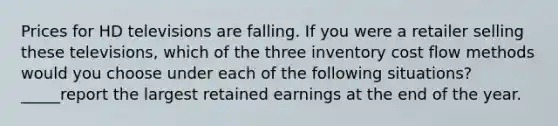 Prices for HD televisions are falling. If you were a retailer selling these televisions, which of the three inventory cost flow methods would you choose under each of the following situations? _____report the largest retained earnings at the end of the year.