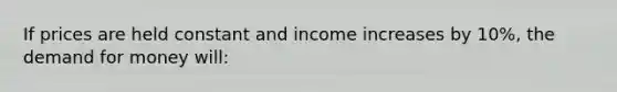 If prices are held constant and income increases by 10%, the demand for money will: