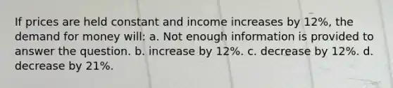 If prices are held constant and income increases by 12%, <a href='https://www.questionai.com/knowledge/klIDlybqd8-the-demand-for-money' class='anchor-knowledge'>the demand for money</a> will: a. Not enough information is provided to answer the question. b. increase by 12%. c. decrease by 12%. d. decrease by 21%.