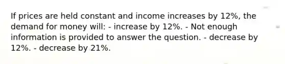 If prices are held constant and income increases by 12%, the demand for money will: - increase by 12%. - Not enough information is provided to answer the question. - decrease by 12%. - decrease by 21%.